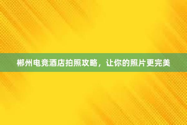 郴州电竞酒店拍照攻略，让你的照片更完美