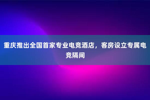 重庆推出全国首家专业电竞酒店，客房设立专属电竞隔间