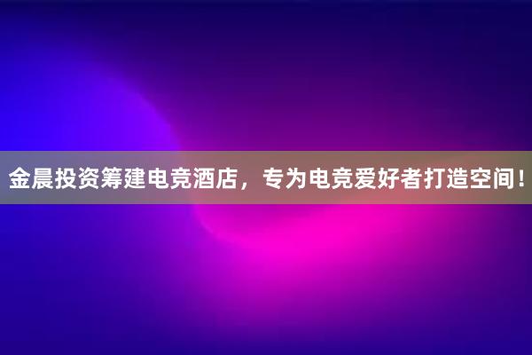 金晨投资筹建电竞酒店，专为电竞爱好者打造空间！