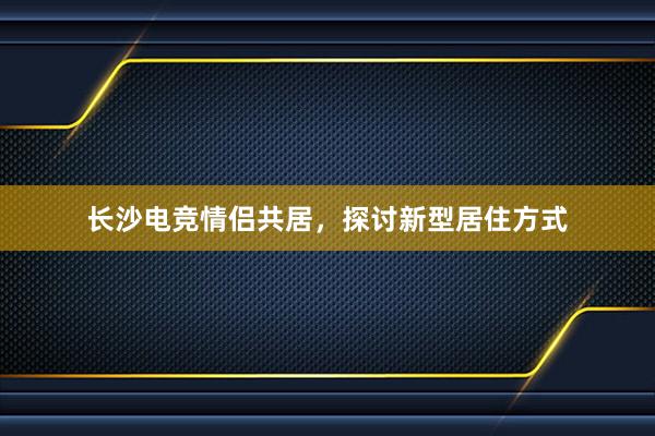 长沙电竞情侣共居，探讨新型居住方式